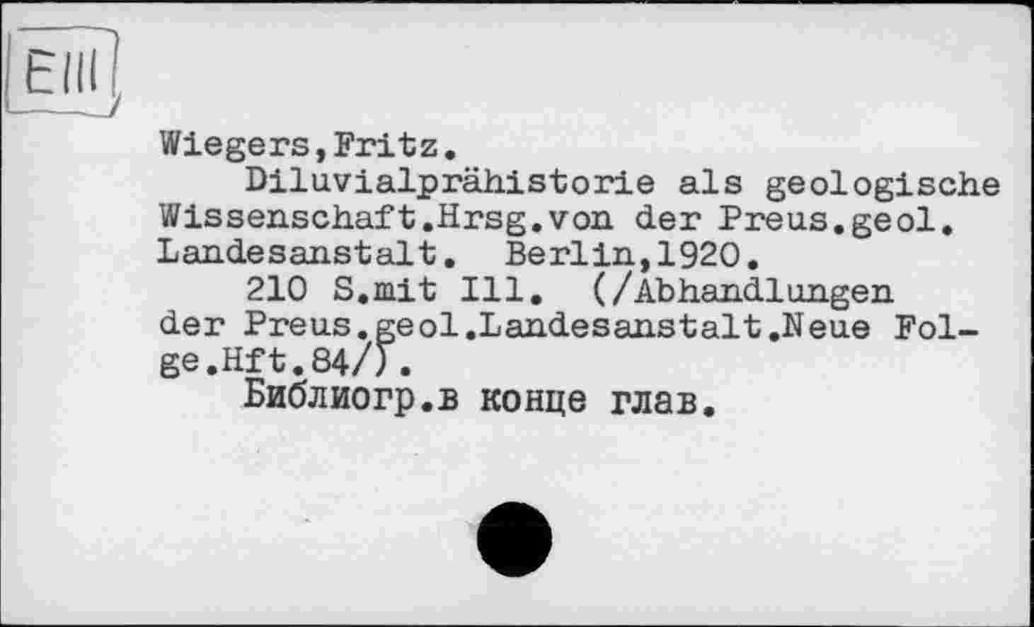 ﻿
Wiegers,Fritz.
Diluvialprähistorie als geologische Wissenschaft.Hrsg.von der Preus.geol. Landesanstalt. Berlin,1920.
210 S.mit Ill. (/Abhandlungen der Preus.geol.Landesanstalt.Neue Folge. Hft.84/).
Библиогр.в конце глав.